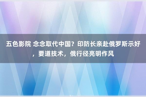 五色影院 念念取代中国？印防长亲赴俄罗斯示好，要道技术，俄行径亮明作风