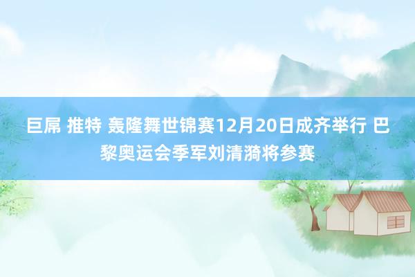 巨屌 推特 轰隆舞世锦赛12月20日成齐举行 巴黎奥运会季军刘清漪将参赛