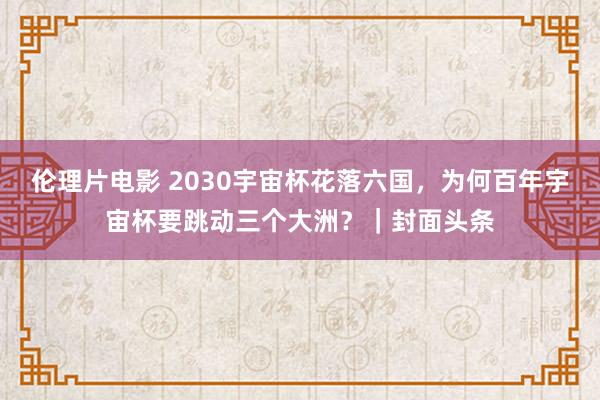 伦理片电影 2030宇宙杯花落六国，为何百年宇宙杯要跳动三个大洲？｜封面头条