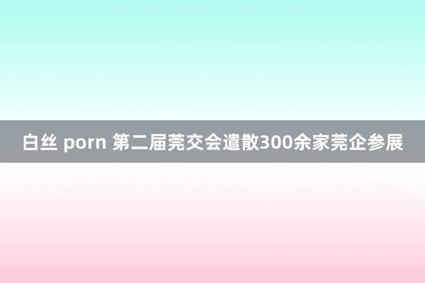 白丝 porn 第二届莞交会遣散300余家莞企参展