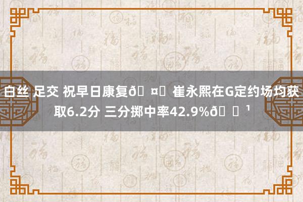 白丝 足交 祝早日康复🤕崔永熙在G定约场均获取6.2分 三分掷中率42.9%🏹