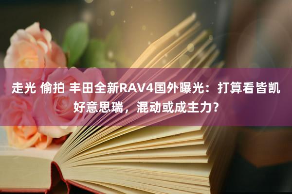 走光 偷拍 丰田全新RAV4国外曝光：打算看皆凯好意思瑞，混动或成主力？