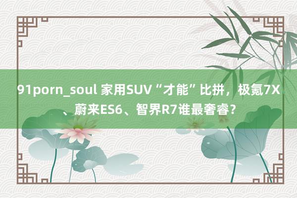 91porn_soul 家用SUV“才能”比拼，极氪7X、蔚来ES6、智界R7谁最奢睿？