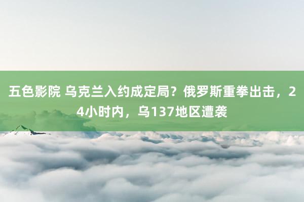 五色影院 乌克兰入约成定局？俄罗斯重拳出击，24小时内，乌137地区遭袭