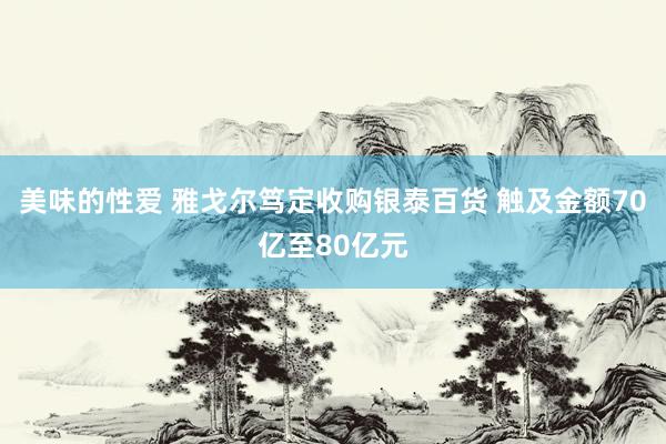 美味的性爱 雅戈尔笃定收购银泰百货 触及金额70亿至80亿元