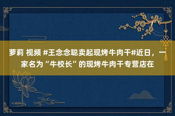 萝莉 视频 #王念念聪卖起现烤牛肉干#近日，一家名为“牛校长”的现烤牛肉干专营店在