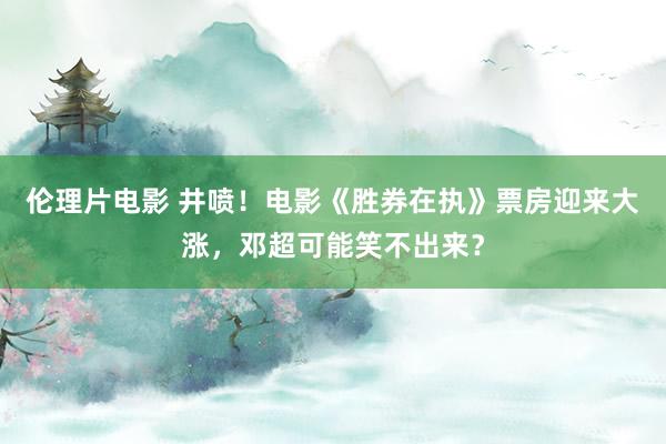 伦理片电影 井喷！电影《胜券在执》票房迎来大涨，邓超可能笑不出来？