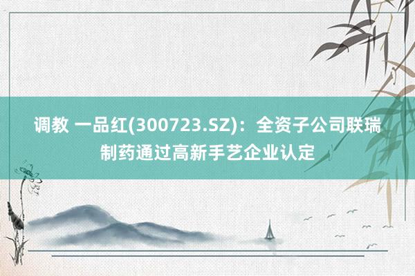 调教 一品红(300723.SZ)：全资子公司联瑞制药通过高新手艺企业认定