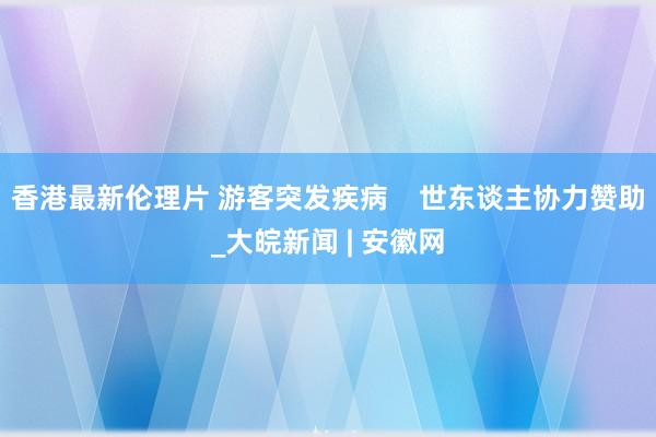 香港最新伦理片 游客突发疾病    世东谈主协力赞助_大皖新闻 | 安徽网