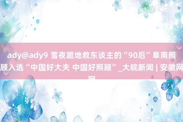 ady@ady9 雪夜跪地救东谈主的“90后”阜南照顾入选“中国好大夫 中国好照顾”_大皖新闻 | 安徽网