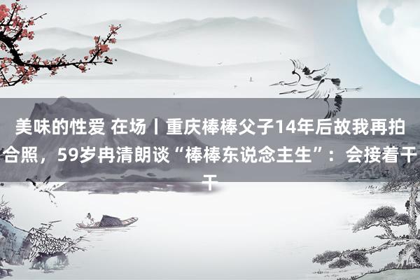 美味的性爱 在场丨重庆棒棒父子14年后故我再拍合照，59岁冉清朗谈“棒棒东说念主生”：会接着干