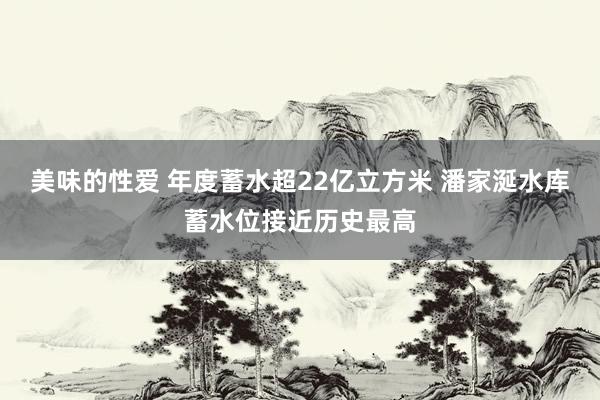 美味的性爱 年度蓄水超22亿立方米 潘家涎水库蓄水位接近历史最高