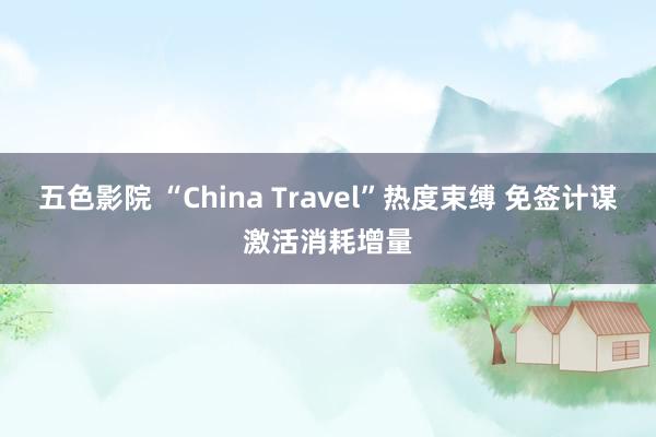 五色影院 “China Travel”热度束缚 免签计谋激活消耗增量