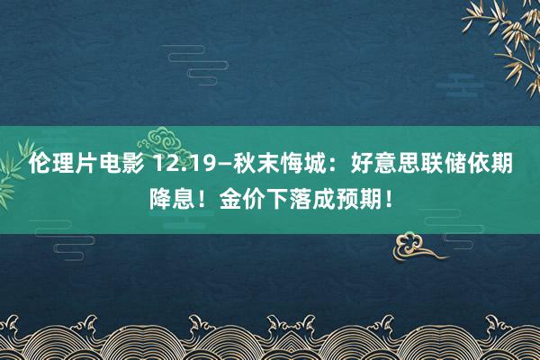 伦理片电影 12.19—秋末悔城：好意思联储依期降息！金价下落成预期！