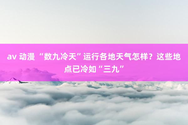 av 动漫 “数九冷天”运行各地天气怎样？这些地点已冷如“三九”