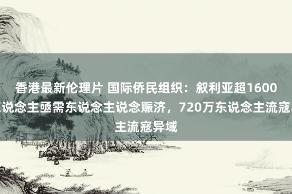 香港最新伦理片 国际侨民组织：叙利亚超1600万东说念主亟需东说念主说念赈济，720万东说念主流寇异域