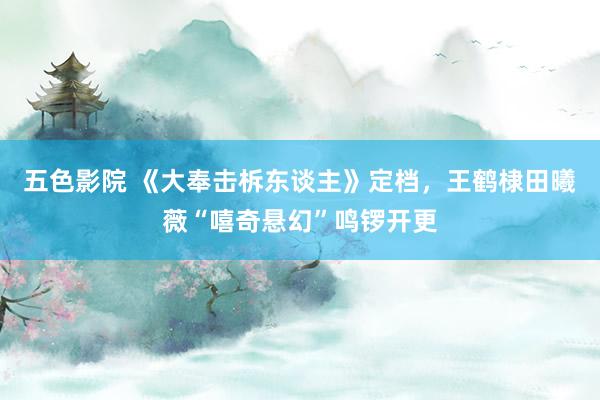 五色影院 《大奉击柝东谈主》定档，王鹤棣田曦薇“嘻奇悬幻”鸣锣开更