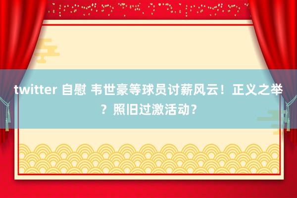 twitter 自慰 韦世豪等球员讨薪风云！正义之举？照旧过激活动？