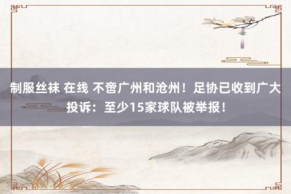 制服丝袜 在线 不啻广州和沧州！足协已收到广大投诉：至少15家球队被举报！