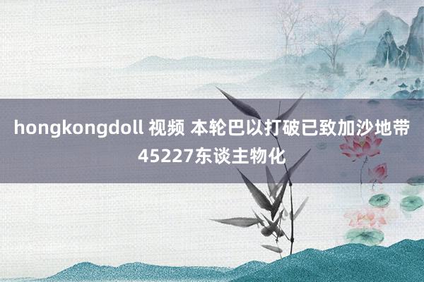 hongkongdoll 视频 本轮巴以打破已致加沙地带45227东谈主物化