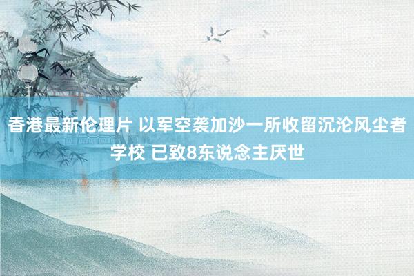 香港最新伦理片 以军空袭加沙一所收留沉沦风尘者学校 已致8东说念主厌世