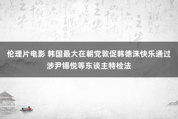 伦理片电影 韩国最大在朝党敦促韩德洙快乐通过涉尹锡悦等东谈主特检法