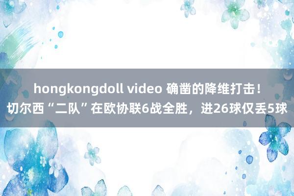 hongkongdoll video 确凿的降维打击！切尔西“二队”在欧协联6战全胜，进26球仅丢5球