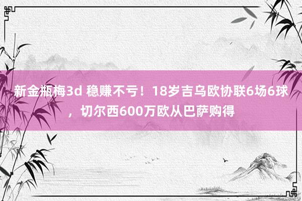 新金瓶梅3d 稳赚不亏！18岁吉乌欧协联6场6球，切尔西600万欧从巴萨购得