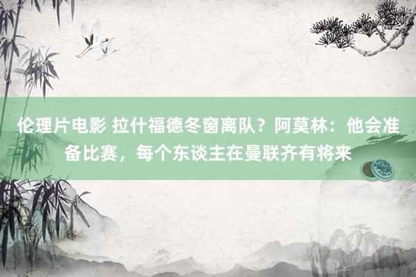 伦理片电影 拉什福德冬窗离队？阿莫林：他会准备比赛，每个东谈主在曼联齐有将来