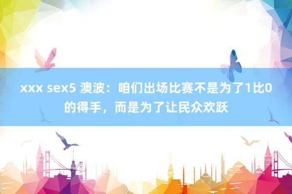 xxx sex5 澳波：咱们出场比赛不是为了1比0的得手，而是为了让民众欢跃