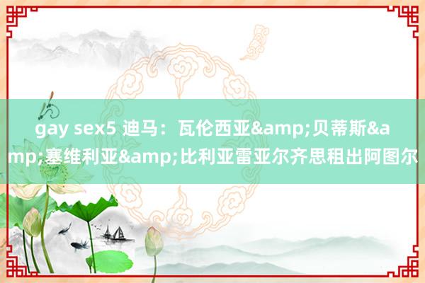 gay sex5 迪马：瓦伦西亚&贝蒂斯&塞维利亚&比利亚雷亚尔齐思租出阿图尔