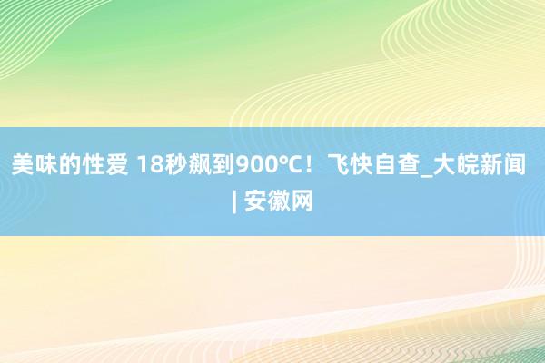 美味的性爱 18秒飙到900℃！飞快自查_大皖新闻 | 安徽网