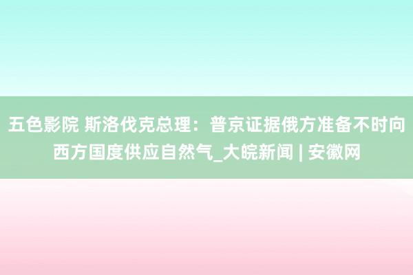 五色影院 斯洛伐克总理：普京证据俄方准备不时向西方国度供应自然气_大皖新闻 | 安徽网