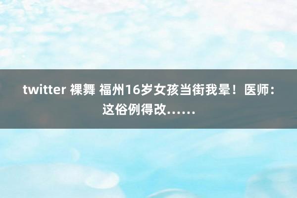 twitter 裸舞 福州16岁女孩当街我晕！医师：这俗例得改……