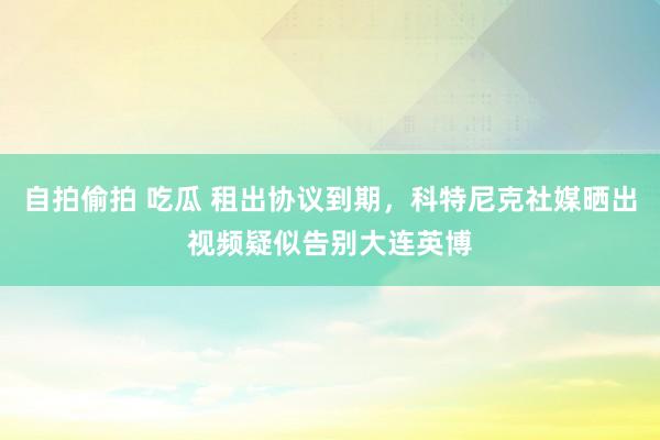 自拍偷拍 吃瓜 租出协议到期，科特尼克社媒晒出视频疑似告别大连英博