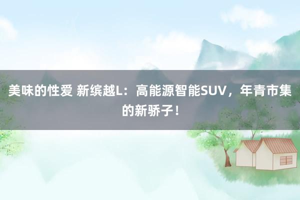 美味的性爱 新缤越L：高能源智能SUV，年青市集的新骄子！