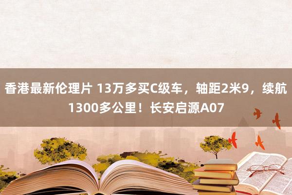 香港最新伦理片 13万多买C级车，轴距2米9，续航1300多公里！长安启源A07