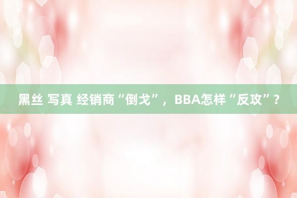 黑丝 写真 经销商“倒戈”，BBA怎样“反攻”？