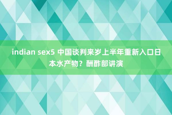 indian sex5 中国谈判来岁上半年重新入口日本水产物？酬酢部讲演