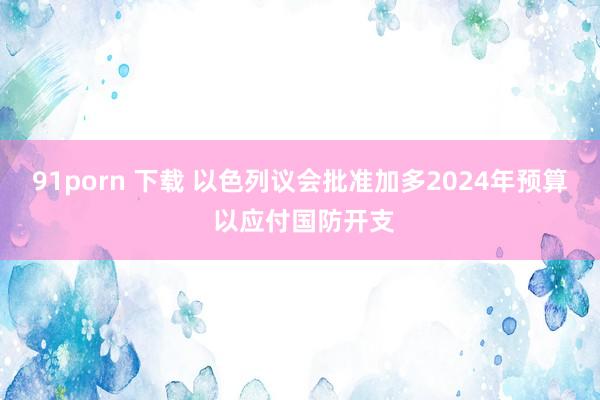 91porn 下载 以色列议会批准加多2024年预算 以应付国防开支