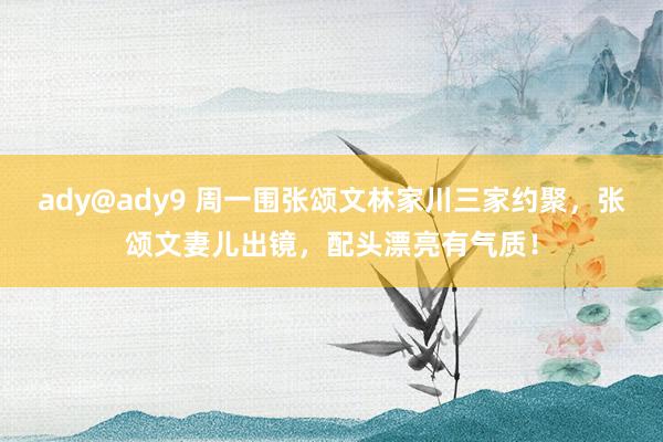 ady@ady9 周一围张颂文林家川三家约聚，张颂文妻儿出镜，配头漂亮有气质！