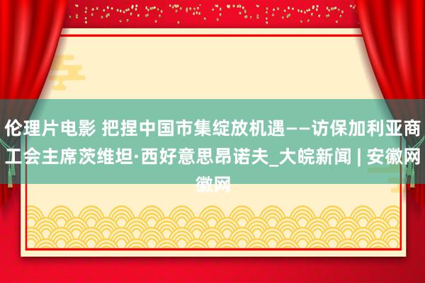 伦理片电影 把捏中国市集绽放机遇——访保加利亚商工会主席茨维坦·西好意思昂诺夫_大皖新闻 | 安徽网