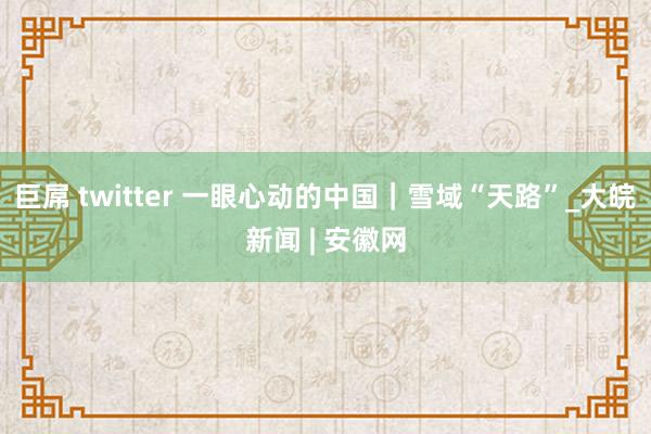 巨屌 twitter 一眼心动的中国｜雪域“天路”_大皖新闻 | 安徽网