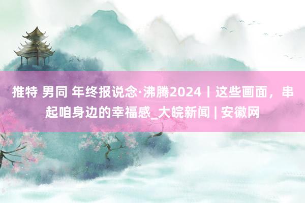 推特 男同 年终报说念·沸腾2024丨这些画面，串起咱身边的幸福感_大皖新闻 | 安徽网