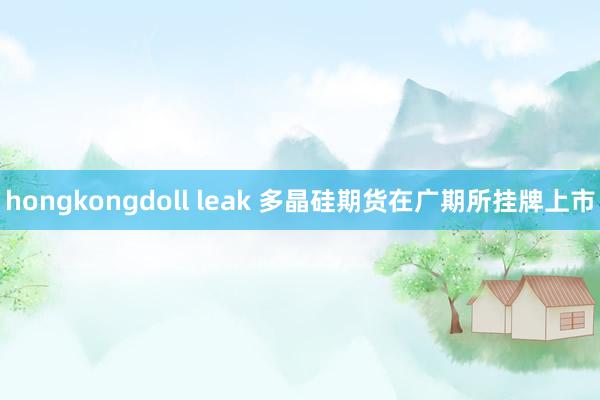 hongkongdoll leak 多晶硅期货在广期所挂牌上市