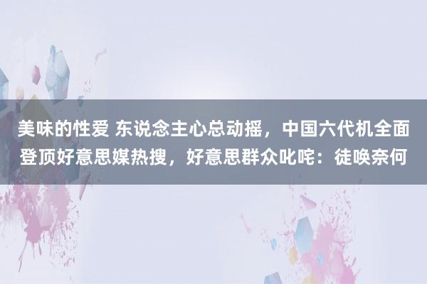 美味的性爱 东说念主心总动摇，中国六代机全面登顶好意思媒热搜，好意思群众叱咤：徒唤奈何