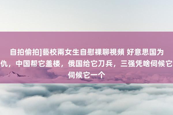 自拍偷拍]藝校兩女生自慰裸聊視頻 好意思国为它报仇，中国帮它盖楼，俄国给它刀兵，三强凭啥伺候它一个