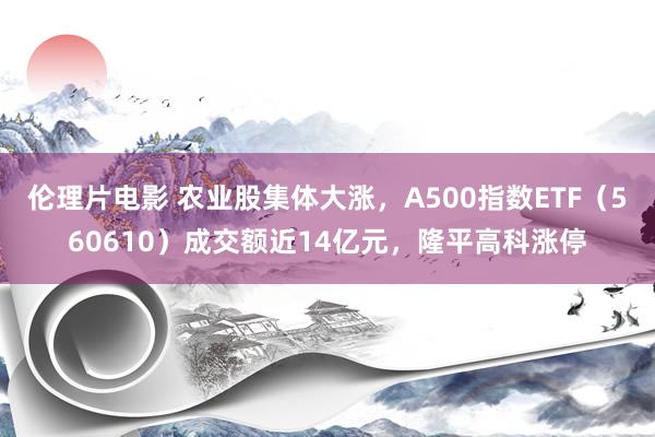 伦理片电影 农业股集体大涨，A500指数ETF（560610）成交额近14亿元，隆平高科涨停