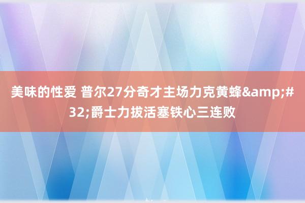 美味的性爱 普尔27分奇才主场力克黄蜂&#32;爵士力拔活塞铁心三连败