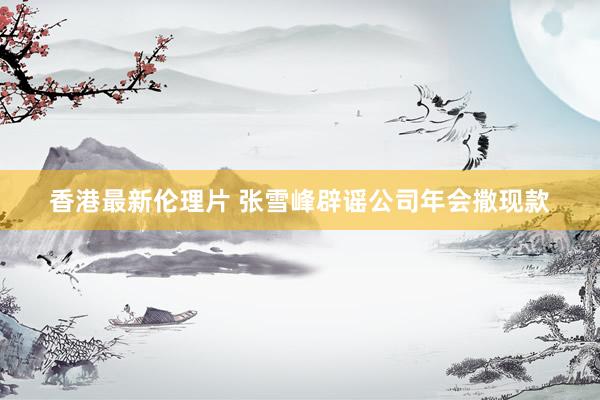 香港最新伦理片 张雪峰辟谣公司年会撒现款